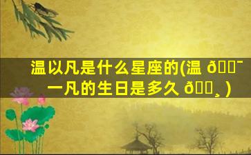 温以凡是什么星座的(温 🐯 一凡的生日是多久 🌸 )